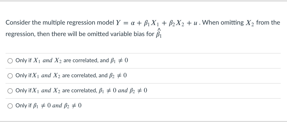 Consider the multiple regression model Y
a + B1 X1 + ß2 X2 + u . When omitting X2 from the
regression, then there will be omitted variable bias for B
Only if X1 and X2 are correlated, and ß1 # 0
Only if X1 and X2 are correlated, and B2 + 0
Only if X1 and X2 are correlated, ß1 # 0 and B2 # 0
O Only if ß1 + 0 and ß2 # 0
