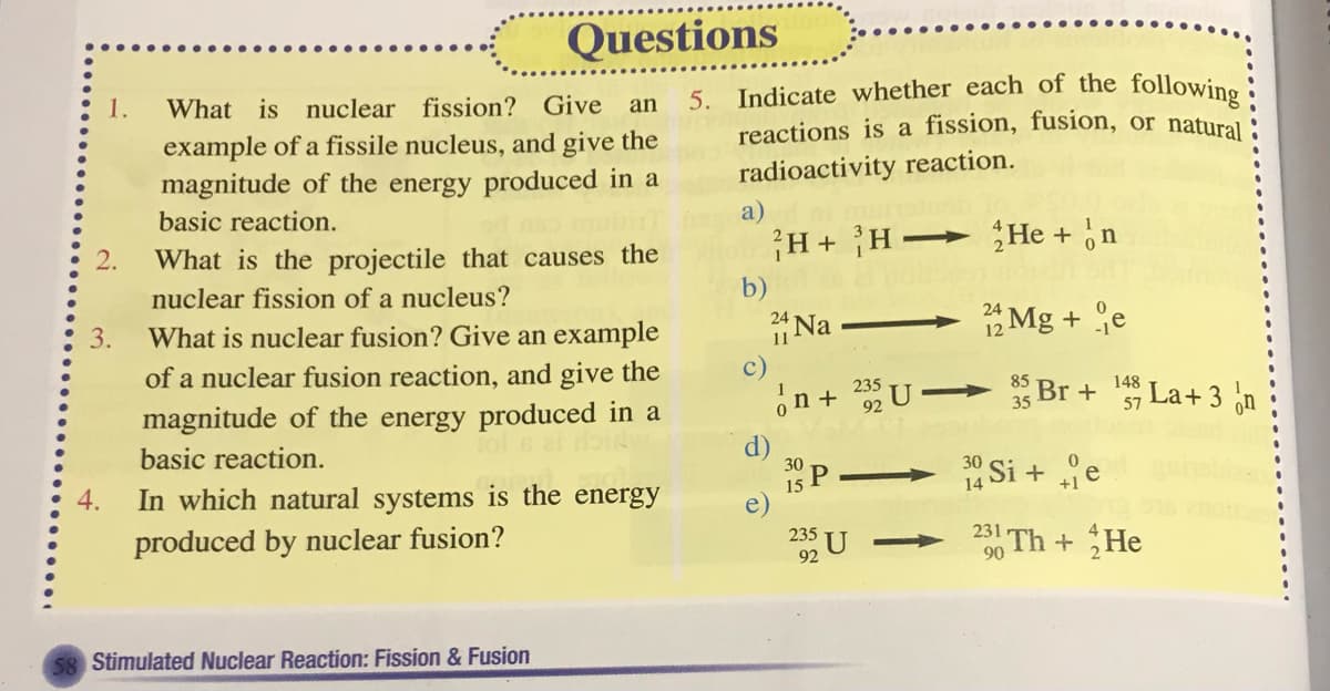 5. Indicate whether each of the following :
Questions
1.
What is nuclear fission? Give
an
reactions is a fission, fusion, or natural
example of a fissile nucleus, and give the
magnitude of the energy produced in a
radioactivity reaction.
basic reaction.
a)
What is the projectile that causes the
¡H+ H-
He + n
>
nuclear fission of a nucleus?
b)
What is nuclear fusion? Give an example
Na
12 Mg + e
of a nuclear fusion reaction, and give the
magnitude of the energy produced in a
c)
on + U
235
35 Br +
57
148
La+ 3
92
on
basic reaction.
30
- 14 Si + e
30
4.
In which natural systems is the energy
15 P
produced by nuclear fusion?
235
23 Th +He
92
90
58 Stimulated Nuclear Reaction: Fission & Fusion
3.
