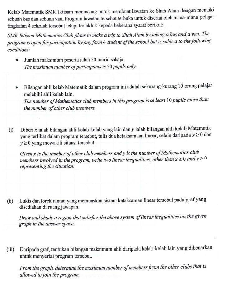 Kelab Matematik SMK Iktisam merancang untuk membuat lawatan ke Shah Alam dengan menaiki
sebuah bas dan sebuah van. Program lawatan tersebut terbuka untuk disertai oleh mana-mana pelajar
tingkatan 4 sekolah tersebut tetapi tertakluk kepada beberapa syarat berikut:
SMK Iktisam Mathematics Club plans to make a trip to Shah Alam by taking a bus and a van. The
program is open for participation by any form 4 student of the school but is subject to the following
conditions:
Jumlah maksimum peserta ialah 50 murid sahaja
The maximum number of participants is 50 pupils only
Bilangan ahli kelab Matematik dalam program ini adalah sekurang-kurang 10 orang pelajar
melebihi ahli kelab lain.
The number of Mathematics club members in this program is at least 10 pupils more than
the number of other club members.
(i) Diberi x ialah bilangan ahli kelab-kelab yang lain dan y ialah bilangan ahli kelab Matematik
yang terlibat dalam program tersebut, tulis dua ketaksamaan linear, selain daripada x ≥ 0 dan
y≥0 yang mewakili situasi tersebut.
Given x is the number of other club members and y is the number of Mathematics club
members involved in the program, write two linear inequalities, other than x≥0 and y> n
representing the situation.
(ii) Lukis dan lorek rantau yang memuaskan sistem ketaksaman linear tersebut pada graf yang
disediakan di ruang jawapan.
Draw and shade a region that satisfies the above system of linear inequalities on the given
graph in the answer space.
(iii) Daripada graf, tentukan bilangan maksimum ahli daripada kelab-kelab lain yang dibenarkan
untuk menyertai program tersebut.
From the graph, determine the maximum number of members from the other clubs that is
allowed to join the program.