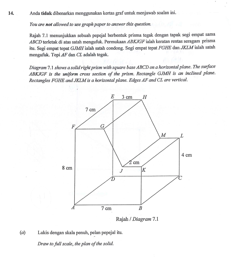 14.
(a)
Anda tidak dibenarkan menggunakan kertas graf untuk menjawab soalan ini.
You are not allowed to use graph paper to answer this question.
Rajah 7.1 menunjukkan sebuah pepejal berbentuk prisma tegak dengan tapak segi empat sama
ABCD terletak di atas satah mengufuk. Permukaan ABKJGF ialah keratan rentas seragam prisma
itu. Segi empat tepat GJMH ialah satah condong. Segi empat tepat FGHE dan JKLM ialah satah
mengufuk. Tepi AF dan CL adalah tegak.
Diagram 7.1 shows a solid right prism with square base ABCD on a horizontal plane. The surface
ABKJGF is the uniform cross section of the prism. Rectangle GJMH is an inclined plane.
Rectangles FGHE and JKLM is a horizontal plane. Edges AF and CL are vertical.
F
8 cm
7 cm
G
E 3 cm
7 cm
J
2 cm
Lukis dengan skala penuh, pelan pepejal itu.
Draw to full scale, the plan of the solid.
H
K
B
Rajah / Diagram 7.1
M
4 cm