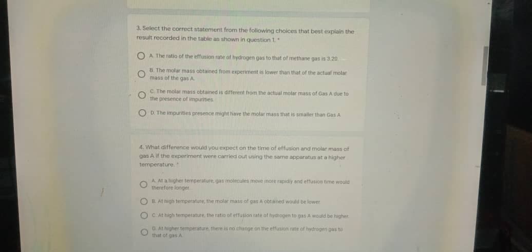 3. Select the correct statement from the following choices that best explain the
result recorded in the table as shown in question 1.
O A The ratio of the effusion rate of hydrogen gas to that of methane gas is 3:20
B The molar mass obtained from experiment
mass of the gas A
lawer than that of the actual molar
C The molar mass obtained is different from the actual molar mass of Gas A due to
The presence of impurities
O D. The imnpurities presence might tiave the molar mass that is smaller than Gas A
4. What difference would you expect on the time of effusion and molar mass of
gas A If the experiment were carried out using the same apparatus at a higher
temperature.
A. At a higher temperature, gan moleculen move more rapidiy and effusion time would
therefore longer
O B. At high temperature, the molar mass of gas A obtained would be lower
O C At high temperature. the ratio of effusion rate of hydrogen to gas A would be higher
O. At higher temperature, there is no change on thie effusion rate of hydrogen gas to
that of gas A
