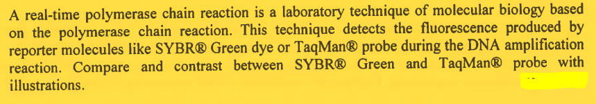 A real-time polymerase chain reaction is a laboratory technique of molecular biology based
on the polymerase chain reaction. This technique detects the fluorescence produced by
reporter molecules like SYBR® Green dye or TaqMan® probe during the DNA amplification
reaction. Compare and contrast between SYBR® Green and TaqMan® probe with
illustrations.