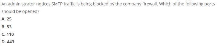 An administrator notices SMTP traffic is being blocked by the company firewall. Which of the following ports
should be opened?
A. 25
B. 53
C. 110
D. 443
