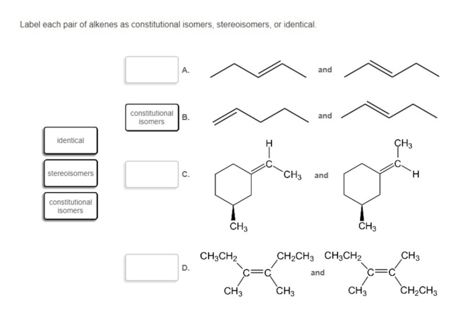 Label each pair of alkenes as constitutional isomers, stereoisomers, or identical.
А.
and
constitutional
B.
and
isomers
identical
stereoisomers
C.
CH3 and
H.
constitutional
isomers
CH3
CH3
CH3CH2
CH2CH3 CH3CH2
CH3
D.
and
CH3
CH3
CH3
CH2CH3
I-
