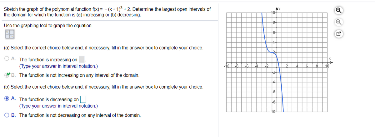 Sketch the graph of the polynomial function f(x) = - (x+ 1)3 + 2. Determine the largest open intervals of
the domain for which the function is (a) increasing or (b) decreasing.
AY
10-
Use the graphing tool to graph the equation.
6-
(a) Select the correct choice below and, if necessary, fill in the answer box to complete your choice.
O A. The function is increasing on
(Type your answer in interval notation.)
1o
B. The function is not increasing on any interval of the domain.
(b) Select the correct choice below and, if necessary, fill in the answer box to complete your choice.
O A. The function is decreasing on
(Type your answer in interval notation.)
O B. The function is not decreasing on any interval of the domain.
