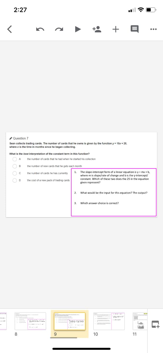 2:27
* Question 7
Sean collects trading cards. The number of cards that he owns is given by the function y= 10x + 25,
where x is the time in months since he began collecting.
What is the best interpretation of the constant term in this function?
the number of cards that he had when he started his collection
the number of new cards that he gets each month
1.
The slope-intercept form of a linear equation is y mx + b,
where m is slope/rate of change and bis the y-intercept/
constant. Which of these two does the 25 in the equation
given represent?
the number of cards he has currently
D
the cost of a new pack of trading cards
2. What would be the input for this equation? The output?
3.
Which answer choice is correct?
8.
10
11
