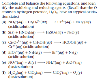 Complete and balance the following equations, and iden-
tify the oxidizing and reducing agents. (Recall that the O
atoms in hydrogen peroxide, H,0,, have an atypical oxida-
tion state.)
(a) NO, (aq) + C1,0,2-(aq) → Cr**(aq) + NO, (aq)
(acidic solution)
(b) S(s) + HNO3(aq)
(acidic solution)
(c) Cr20,2-(aq) + CH3OH(aq) ·
Cr** (aq) (acidic solution)
H2SO3(aq) + N2O(8)
HCOOH(aq) +
(d) BrOz (aq) + N2H4(g)
(acidic solution)
Br (aq) + N2(8)
(e) NO, (ag) + Al(s) → NH," (aq) + AIO, (aq)
(basic solution)
(f) H,O,(aq) + CI0,(aq) → CIO, (aq) + O2(8)
(basic solution)
