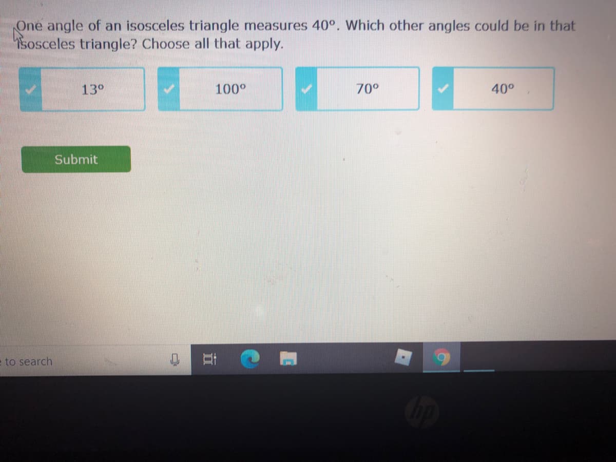 One angle of an isosceles triangle measures 40°. Which other angles could be in that
Sosceles triangle? Choose all that apply.
13°
100°
70°
40°
Submit
e to search
