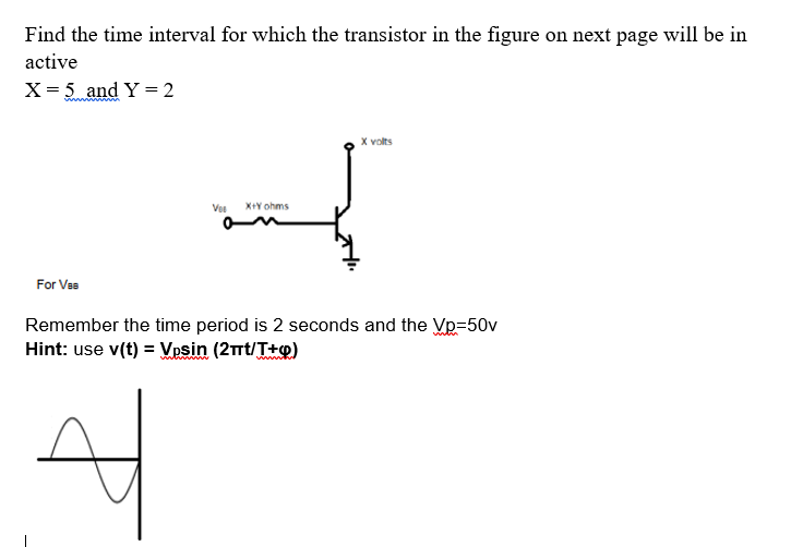 Find the time interval for which the transistor in the figure on next page will be in
active
X = 5 and Y = 2
X volts
Vos
X+Y ohms
For Vss
Remember the time period is 2 seconds and the Vp=50v
Hint: use v(t) = Vpsin (2mt/T+o)
