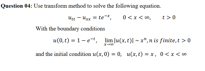 Question 04: Use transform method to solve the following equation.
Utt – Uxx = te¯x,
0 < x < ∞,
t > 0
%3D
With the boundary conditions
u(0, t) = 1- e-t, lim |u(x, t)| ~ x", n is finite,t > 0
and the initial condition u(x, 0) = 0, u(x,t) = x , 0 < x <∞
