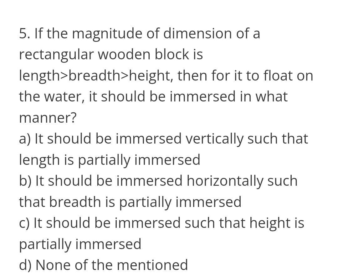 5. If the magnitude of dimension of a
rectangular wooden block is
length>breadth>height, then for it to float on
the water, it should be immersed in what
manner?
a) It should be immersed vertically such that
length is partially immersed
b) It should be immersed horizontally such
that breadth is partially immersed
c) It should be immersed such that height is
partially immersed
d) None of the mentioned
