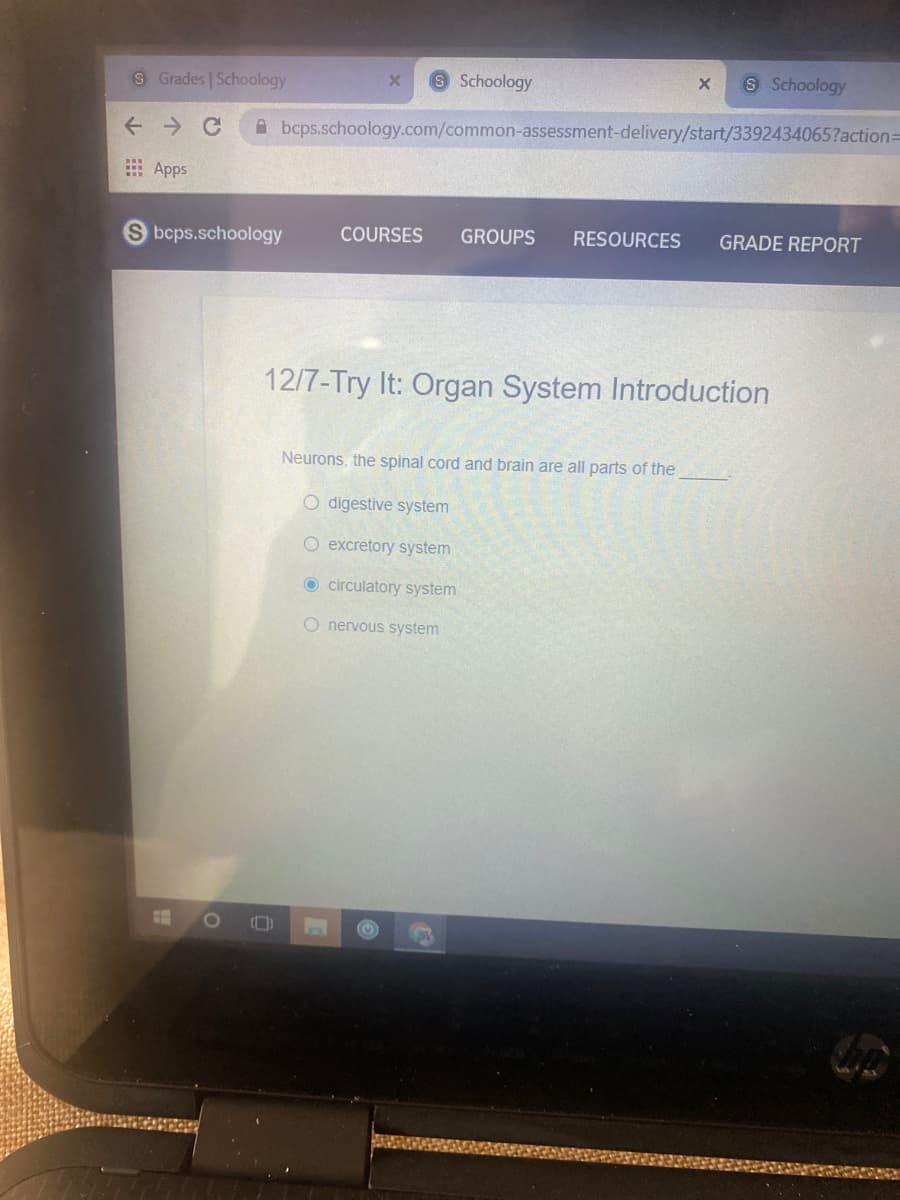 8 Grades Schoology
Schoology
S Schoology
A bcps.schoology.com/common-assessment-delivery/start/3392434065?actionD
E Apps
bcps.schoology
COURSES
GROUPS
RESOURCES
GRADE REPORT
12/7-Try It: Organ System Introduction
Neurons, the spinal cord and brain are all parts of the
O digestive system
O excretory system
O circulatory system
O nervous system
