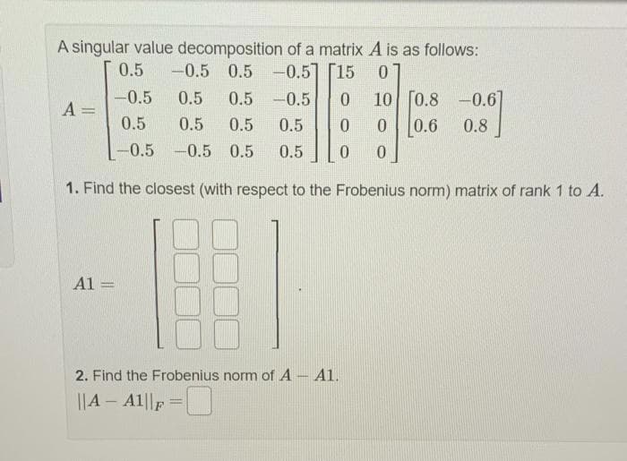 A singular value decomposition of a matrix A is as follows:
0.5
-0.5 0.5 -0.5] [15
0
-0.5
10 [0.8 -0.67
0.5 0.5 -0.5 0
0.5
0.5
0.5 0.5
-0.5 -0.5 0.5 0.5 0 0
1. Find the closest (with respect to the Frobenius norm) matrix of rank 1 to A.
A =
A1 =
0 0 0.6 0.8
2. Find the Frobenius norm of A - A1.
||A - A1||F
=