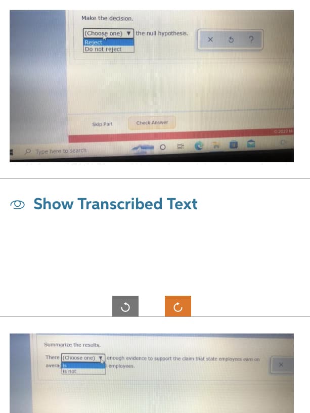 Make the decision.
(Choose one)
Reject
Do not reject
Type here to search
Skip Part
is not
Summarize the results.
There (Choose one)
averadis
Show Transcribed Text
the null hypothesis.
3
Check Answer
X 5 ?
enough evidence to support the claim that state employees earn on
employees.
Ⓒ2022 M