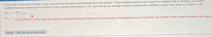 If we want to know the number of star systems that the signal reached that have had planets in their habitable zones long enough for intelligent life to develop, we need to
multiply the total number by the fraction of star systems with planets, 0.50, and then by the average number of planets per planetary system that meet our criteria, 0.95.
Nhà m NHZ
Nuz
M
X
Use the fraction of the total star systems with planets and the fraction of those planets in the habitable zone to calculate the number of life-sustaining planets the signal
Submit Skip tyou cannot come back)