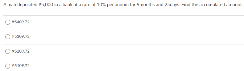 A man deposited P5,000 in a bank at a rate of 10% per annum for 9months and 25days. Find the accumulated amount.
P5409.72
P5309.72
P5209.72
P5109.72
