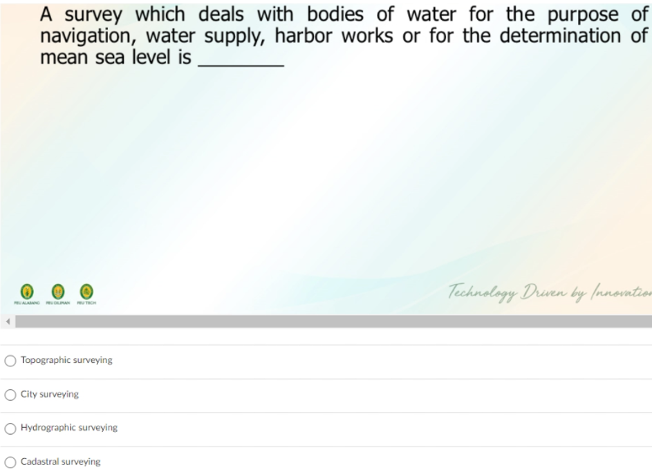 A survey which deals with bodies of water for the purpose of
navigation, water supply, harbor works or for the determination of
mean sea level is
Technology Druen by Innovatior
ALAN N TROH
Topographic surveying
O City surveying
O Hydrographic surveying
Cadastral surveying
