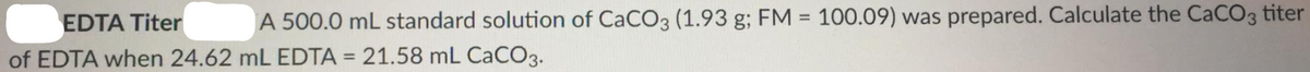 EDTA Titer
A 500.0 mL standard solution of CaCO3 (1.93 g; FM = 100.09) was prepared. Calculate the CaCO3 titer
%3D
of EDTA when 24.62 mL EDTA = 21.58 mL CACO3.
%3D
