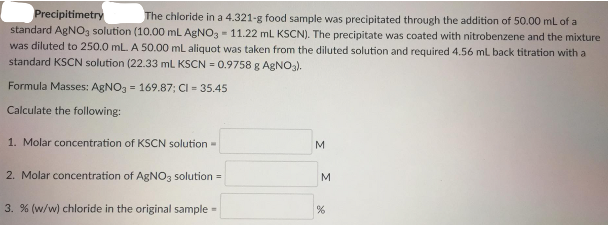 Precipitimetry
The chloride in a 4.321-g food sample was precipitated through the addition of 50.00 mL of a
standard AgNO3 solution (10.00 mL AgNO3 = 11.22 mL KSCN). The precipitate was coated with nitrobenzene and the mixture
was diluted to 250.0 mL. A 50.00 mL aliquot was taken from the diluted solution and required 4.56 mL back titration with a
%3D
standard KSCN solution (22.33 mL KSCN = 0.9758 g AgNO3).
%3D
Formula Masses: AgNO3 = 169.87; CI = 35.45
Calculate the following:
1. Molar concentration of KSCN solution
M
%3D
2. Molar concentration of AgNO3 solution
M
%3D
3. % (w/w) chloride in the original sample =
