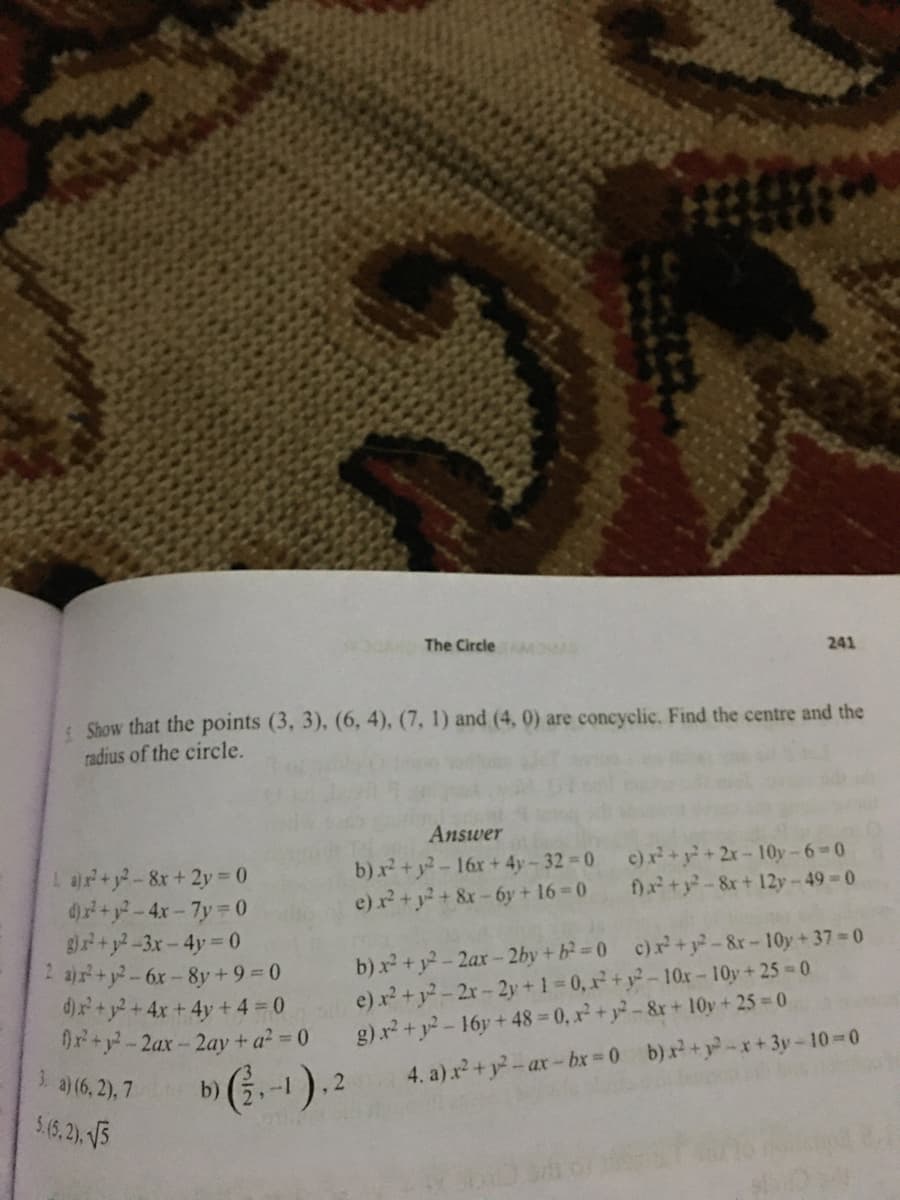 The Circle MOA
241
Show that the points (3, 3), (6, 4), (7, 1) and (4, 0) are concyclic. Find the centre and the
radius of the circle.
Answer
b) x +y-16r+ 4y- 32 0
e) r+y+&x-6y + 16 0
c)r+y+2x-10y-6-0
f)a+y-8x+ 12y-49-0
L ar+y-8x+2y 0
d)+y-4x-7y 0
B+y-3x-4y 0
2 ar+y-6x-8y+ 9 = 0
d)x+y2+4x +4y + 4 = 0
0x+y-2ax-2ay+ a? 0
3. a) (6, 2), 7
5.(6,2). 5
b) x² +y2- 2ax- 2by + b 0 c)x+y-&r-10y+37 0
e) x +y-2r-2y +1 0, x+ y-10xr-10y+25 0
g) x2 + y-16y + 48 = 0, x2+ y-&r+ 10y + 25 0
4. a) x +y-ax-bx 0 b)x+y-x+ 3y-10-0
1-
