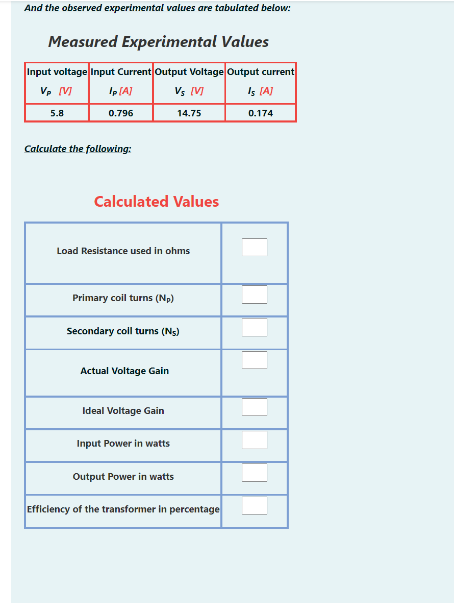 And the observed experimental values are tabulated below:
Measured Experimental Values
Input voltage Input Current Output Voltage Output current
Vp [V]
Ip [A]
Vs [V]
Is [A]
5.8
0.796
14.75
0.174
Calculate the following:
Calculated Values
Load Resistance used in ohms
Primary coil turns (Np)
Secondary coil turns (Ns)
Actual Voltage Gain
Ideal Voltage Gain
Input Power in watts
Output Power in watts
Efficiency of the transformer in percentage
