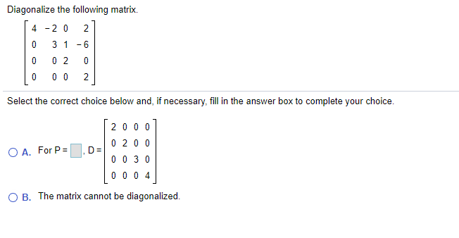 Diagonalize the following matrix.
4 -2 0
2
3 1 -6
0 2
0 0
2
Select the correct choice below and, if necessary, fill in the answer box to complete your choice.
2000
0 20 0
D=
O A. For P=
0 0 30
0 0 0 4
O B. The matrix cannot be diagonalized.
