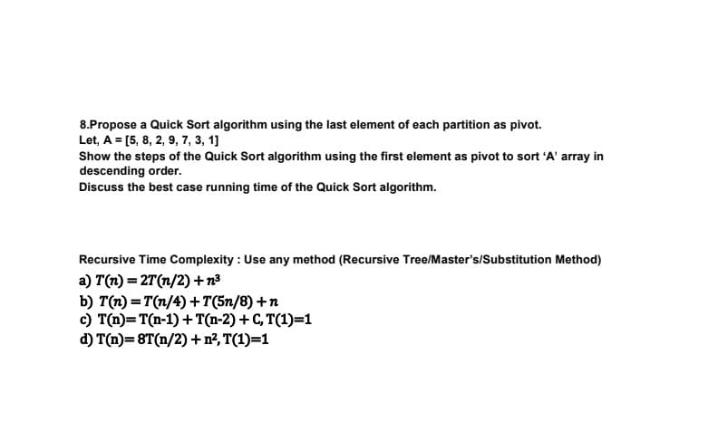 8.Propose a Quick Sort algorithm using the last element of each partition as pivot.
Let, A = [5, 8, 2, 9, 7, 3, 1]
Show the steps of the Quick Sort algorithm using the first element as pivot to sort 'A' array in
descending order.
Discuss the best case running time of the Quick Sort algorithm.
Recursive Time Complexity: Use any method (Recursive Tree/Master's/Substitution Method)
a) T(n) = 2T (n/2) +n³
b) T(n)=T(n/4)+T(5n/8)+n
c) T(n)= T(n-1) + T(n-2) + C, T(1)=1
d) T(n)=8T(n/2) + n², T(1)=1