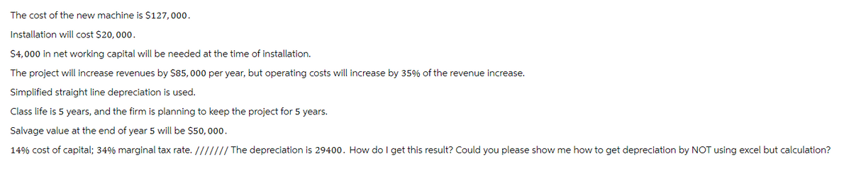 The cost of the new machine is $127,000.
Installation will cost $20,000.
$4,000 in net working capital will be needed at the time of installation.
The project will increase revenues by $85,000 per year, but operating costs will increase by 35% of the revenue increase.
Simplified straight line depreciation is used.
Class life is 5 years, and the firm is planning to keep the project for 5 years.
Salvage value at the end of year 5 will be $50,000.
14% cost of capital; 34% marginal tax rate. /////// The depreciation is 29400. How do I get this result? Could you please show me how to get depreciation by NOT using excel but calculation?