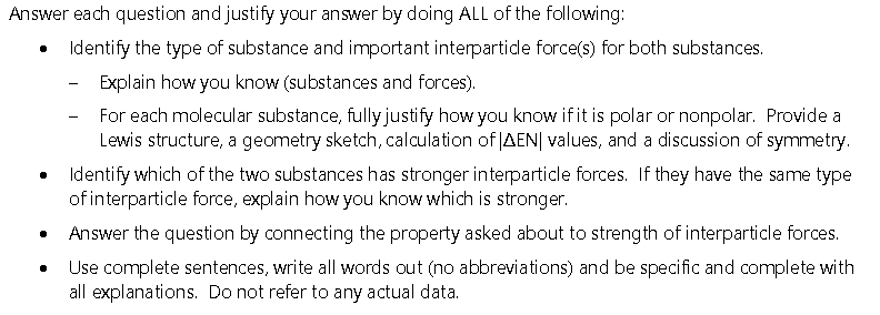 Answer each question and justify your answer by doing ALL of the following:
Identify the type of substance and important interpartide force(s) for both substances.
Explain how you know (substances and forces).
For each molecular substance, fully justify how you know if it is polar or nonpolar. Provide a
Lewis structure, a geometry sketch, calculation of AEN| values, and a discussion of symmetry.
Identify which of the two substances has stronger interparticle forces. If they have the same type
of interparticle force, explain how you know which is stronger.
Answer the question by connecting the property asked about to strength of interparticle forces.
Use complete sentences, write all words out (no abbreviations) and be specific and complete with
all explanations. Do not refer to any actual data.
