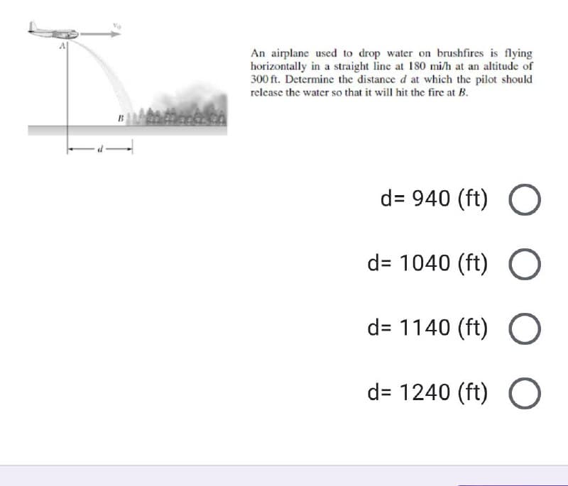 An airplane used to drop water on brushfires is flying
horizontally in a straight line at 180 mi/h at an altitude of
300 ft. Determine the distance d at which the pilot should
release the water so that it will hit the fire at B.
d=940 (ft) O
d= 1040 (ft) O
d=1140 (ft) O
d=1240 (ft) O