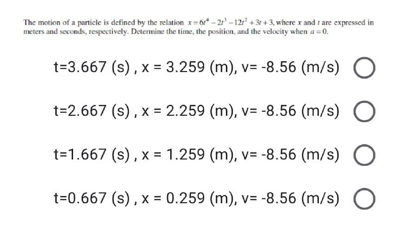 The motion of a particle is defined by the relation x=6r*-2³-121² +3t+3, where x and I are expressed in
meters and seconds, respectively. Determine the time, the position, and the velocity when a = 0.
t=3.667 (s), x = 3.259 (m), v= -8.56 (m/s) O
t=2.667 (s), x = 2.259 (m), v= -8.56 (m/s) O
t=1.667 (s), x = 1.259 (m), v= -8.56 (m/s) O
t=0.667 (s), x = 0.259 (m), v= -8.56 (m/s) O