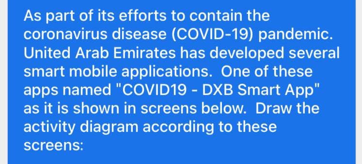 As part of its efforts to contain the
coronavirus disease (COVID-19) pandemic.
United Arab Emirates has developed several
smart mobile applications. One of these
apps named "COVID19 - DXB Smart App"
as it is shown in screens below. Draw the
activity diagram according to these
screens: