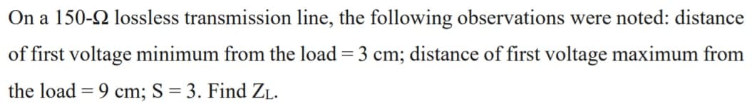 On a 150-2 lossless transmission line, the following observations were noted: distance
of first voltage minimum from the load = 3 cm; distance of first voltage maximum from
the load = 9 cm; S = 3. Find ZL.
