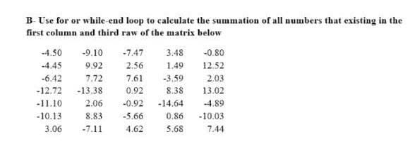 B- Use for or while-end loop to calculate the summation of all numbers that existing in the
first column and third raw of the matrix below
-4.50
-9.10 -7.47 3.48
-0.80
-4.45
9.92
2.56
1.49
12.52
-6.42
7.72
7.61
-3.59
2.03
-12.72 -13.38
0.92
8.38
13.02
-11.10
2.06
-0.92
-14.64
-4.89
-10.13
8.83
-5.66
0.86
-10.03
3.06
-7.11
4.62
5.68
7.44