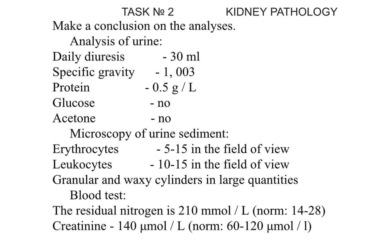 KIDNEY PATHOLOGY
TASK No 2
Make a conclusion on the analyses.
Analysis of urine:
Daily diuresis
- 30 ml
Specific gravity
Protein
Glucose
Acetone
Erythrocytes
- 5-15 in the field of view
- 10-15 in the field of view
Leukocytes
Granular and waxy cylinders in large quantities
Blood test:
The residual nitrogen is 210 mmol / L (norm: 14-28)
Creatinine 140 µmol / L (norm: 60-120 µmol/ 1)
-
- 1,003
- 0.5 g/L
- no
no
Microscopy of urine sediment: