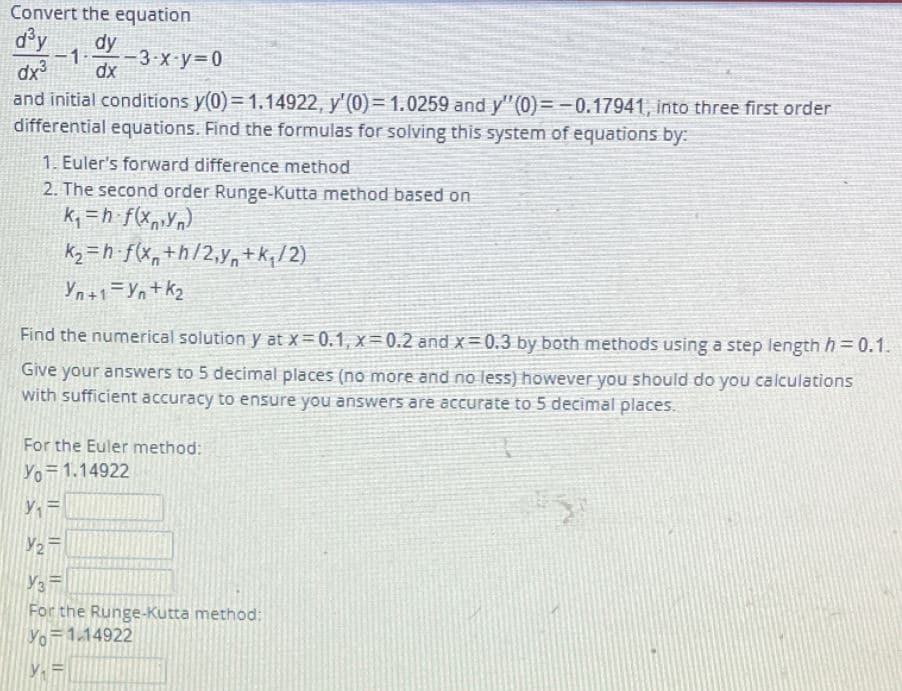 Convert the equation
d°y
dy
dx
-1
-3-x-y 0
dx
and initial conditions y(0)= 1.14922, y'(0)= 1.0259 and y"(0)=-0.17941, into three first order
differential equations. Find the formulas for solving this system of equations by:-
1. Euler's forward difference method
2. The second order Runge-Kutta method based on
k, =h f(xp»Yn)
Ky = h f(Xn+h/2,Y,+k;/2)
Yn+1=Yn+kz
Find the numerical solution y at x=0.1, x= 0.2 and x= 0.3 by both methods using a step length h=0.1.
Give your answers to 5 decimal places (no more and no less) however you should do you calculations
with sufficient accuracy to ensure you answers are accurate to 5 decimal places.
For the Euler method:
Yo 1.14922
For the Runge-Kutta method:
Yo 1.14922
