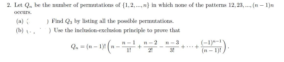 2. Let Qn be the number of permutations of {1,2,..., n} in which none of the patterns 12, 23, .., (n – 1)n
.....
occurs.
) Find Q3 by listing all the possible permutations.
) Use the inclusion-exclusion principle to prove that
(a) {-
(b)
(-1)"-1
(n – 1)!
n - 1
п — 2
n – 3
Qn = (n – 1)! ( n
+...+
3!
1!
2!
