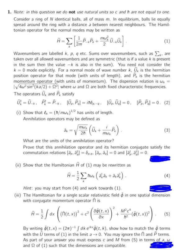 1. Note: in this question we do not use natural units so c and h are not equal to one.
Consider a ring of N identical balls, all of mass m. In equilibrium, balls lie equally
spread around the ring with a distance a between nearest neighbours. The Hamil-
tonian operator for the normal modes may be written as
A=E2m
(1)
[2m
Wavenumbers are labelled k, p, q etc. Sums over wavenumbers, such as . are
taken over all allowed wavenumbers and are symmetric (that is if a value k is present
in the sum then the value -k is also in the sum). You need not consider the
k = 0 mode explicitly. For a normal mode of wave number k, On is the hermitian
position operator for that mode (with units of length), and P is the hermitian
momentum operator (with units of momentum). The dispersion relation is w =
IV4w? sin (ka/2) +2| where w and S are both fixed characteristic frequencies.
The operators U, and P satisfy
0 = 0. P = P. (0p, Pal = ihőp -a. 0p. Oal = 0, [Pp, Pal = 0. (2)
(i) Show that & = (h/ mw.)2 has units of length.
Annihilation operators may be defined as
mw
(3)
2n
What are the units of the annihilation operator?
Prove that this annihilation operator and its hermitian conjugate satisfy the
commutation relations [â, a = 6pa. (ập, âg] = 0 and [3, a) = 0.
(ii) Show that the Hamiltonian A of (1) may be rewritten as
Hint: you may start from (4) and work towards (1).
(i) The Hamiltonian for a single scalar relativistic field o in one spatial dimension
with conjugate momentum operator n is
dx
x))* + c?
Əộ(t, x)
ax
-($(t. x)
By writing (t,x) = (2m)- S dk ek(t, k), show how to match the o terms
with the Û terms of (1) in the limit a0. You may ignore the n and P terms.
As part of your answer you must express c and M from (5) in terms of a, w
and 2 of (1) such that the dimensions are compatible.
