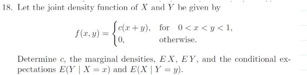 18. Let the joint density function of X and Y be given by
Sc(x + y), for 0<x < y < 1,
f (x, y) =
otherwise.
Determine c, the marginal densities, EX, EY, and the conditional ex-
pectations E(Y | X = x) and E(X |Y = y).
