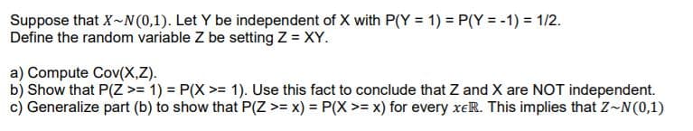 Suppose that X-N (0,1). Let Y be independent of X with P(Y = 1) = P(Y = -1) = 1/2.
Define the random variable Z be setting Z = XY.
a) Compute Cov(X,Z).
b) Show that P(Z >= 1) = P(X >= 1). Use this fact to conclude that Z and X are NOT independent.
c) Generalize part (b) to show that P(Z >= x) = P(X >= x) for every xeR. This implies that Z~N(0,1)
