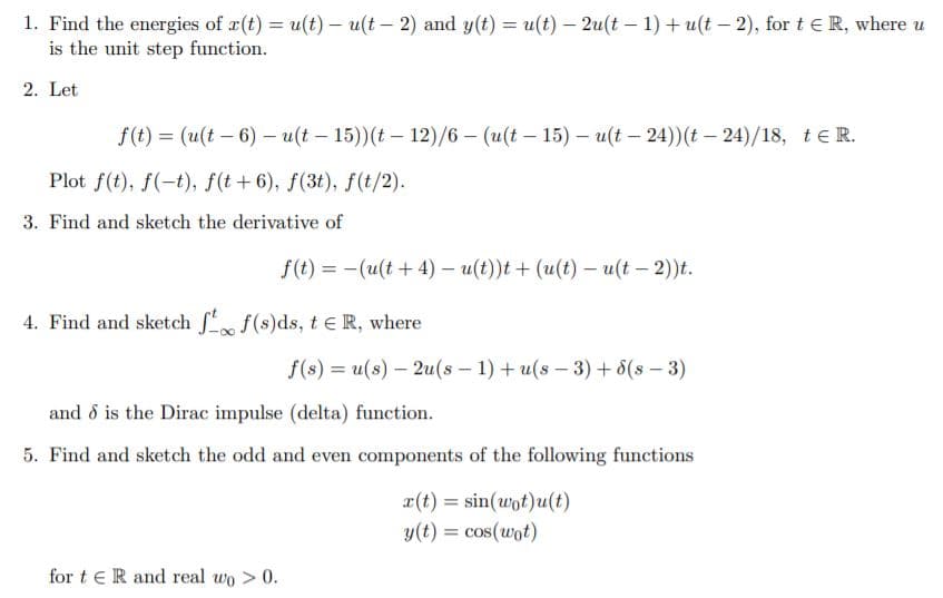 1. Find the energies of r(t) = u(t) – u(t – 2) and y(t) = u(t) – 2u(t – 1) + u(t – 2), for t e R, where u
is the unit step function.
%3D
2. Let
f(t) = (u(t – 6) – u(t – 15))(t – 12)/6 – (u(t – 15) – u(t – 24))(t – 24)/18, teR.
Plot f(t), f(-t), f(t+6), f(3t), f(t/2).
3. Find and sketch the derivative of
f(t) = -(u(t + 4) – u(t))t + (u(t) – u(t – 2))t.
4. Find and sketch f f(s)ds, t e R, where
f(s) = u(s) – 2u(s - 1) + u(s - 3)+ 8(s – 3)
and ổ is the Dirac impulse (delta) function.
5. Find and sketch the odd and even components of the following functions
x(t) = sin(wot)u(t)
y(t) = cos(wot)
%3D
for t e R and real wo > 0.
