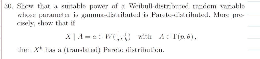 30. Show that a suitable power of a Weibull-distributed random variable
whose parameter is gamma-distributed is Pareto-distributed. More pre-
cisely, show that if
X | A = a € W(,t) with A E r(p, 0) ,
then X has a (translated) Pareto distribution.
