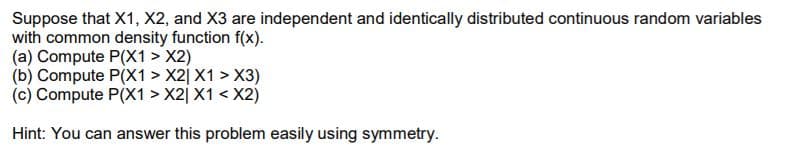 Suppose that X1, X2, and X3 are independent and identically distributed continuous random variables
with common density function f(x).
(a) Compute P(X1 > X2)
(b) Compute P(X1 > X2j X1 > X3)
(c) Compute P(X1 > X2| X1 < X2)
Hint: You can answer this problem easily using symmetry.
