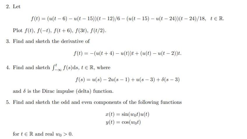 2. Let
f(t) = (u(t – 6) - u(t – 15))(t – 12)/6- (u(t – 15) – u(t – 24))(t – 24)/18, teR.
%3D
Plot f(t), f(-t), f(t+6), f(3t), f(t/2).
3. Find and sketch the derivative of
f(t) = -(u(t + 4) – u(t))t + (u(t) – u(t – 2))t.
4. Find and sketch f(s)ds, t e R, where
f(s) = u(s) – 2u(s – 1) + u(s – 3) + 8(s – 3)
%3D
and d is the Dirac impulse (delta) function.
5. Find and sketch the odd and even components of the following functions
r(t) = sin(wot)u(t)
y(t) = cos(wot)
for t eR and real wo >0.
