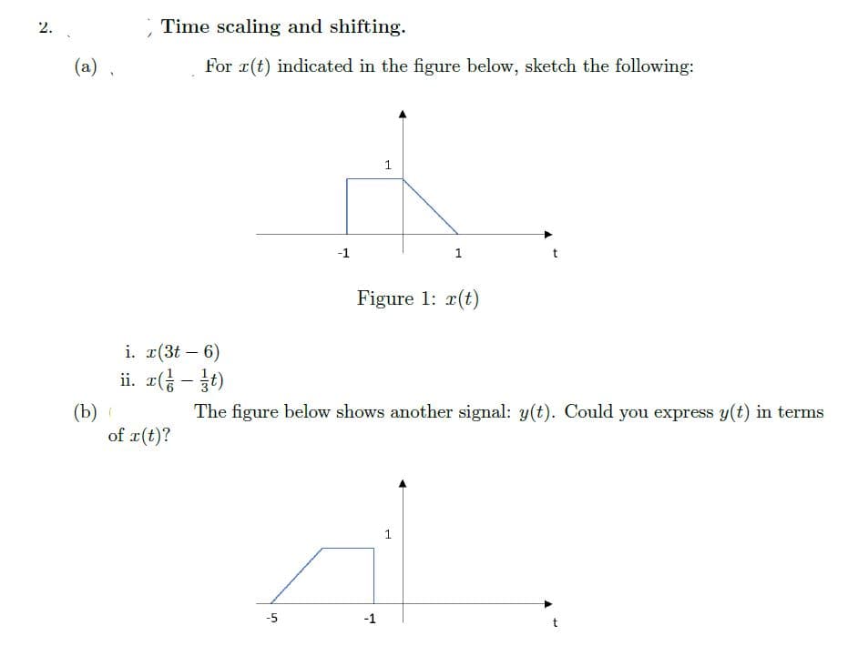 2.
Time scaling and shifting.
(a) ,
For r(t) indicated in the figure below, sketch the following:
1
-1
Figure 1: r(t)
i. r(3t – 6)
ii. r( - t)
The figure below shows another signal: y(t). Could you express y(t) in terms
(b)
of r(t)?
-5
-1
