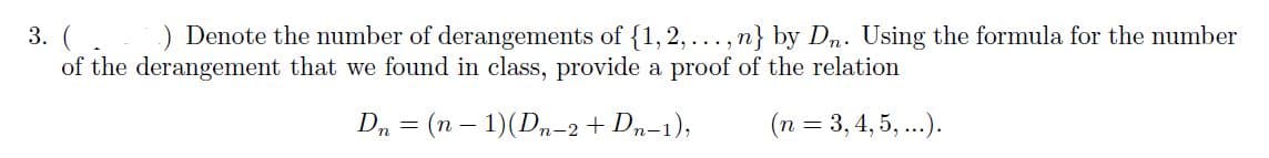 3. (.) Denote the number of derangements of {1, 2,..., n} by Dn. Using the formula for the number
of the derangement that we found in class, provide a proof of the relation
D, = (n – 1)(D-2 + Dn-1);
(n = 3,4, 5, ...).
