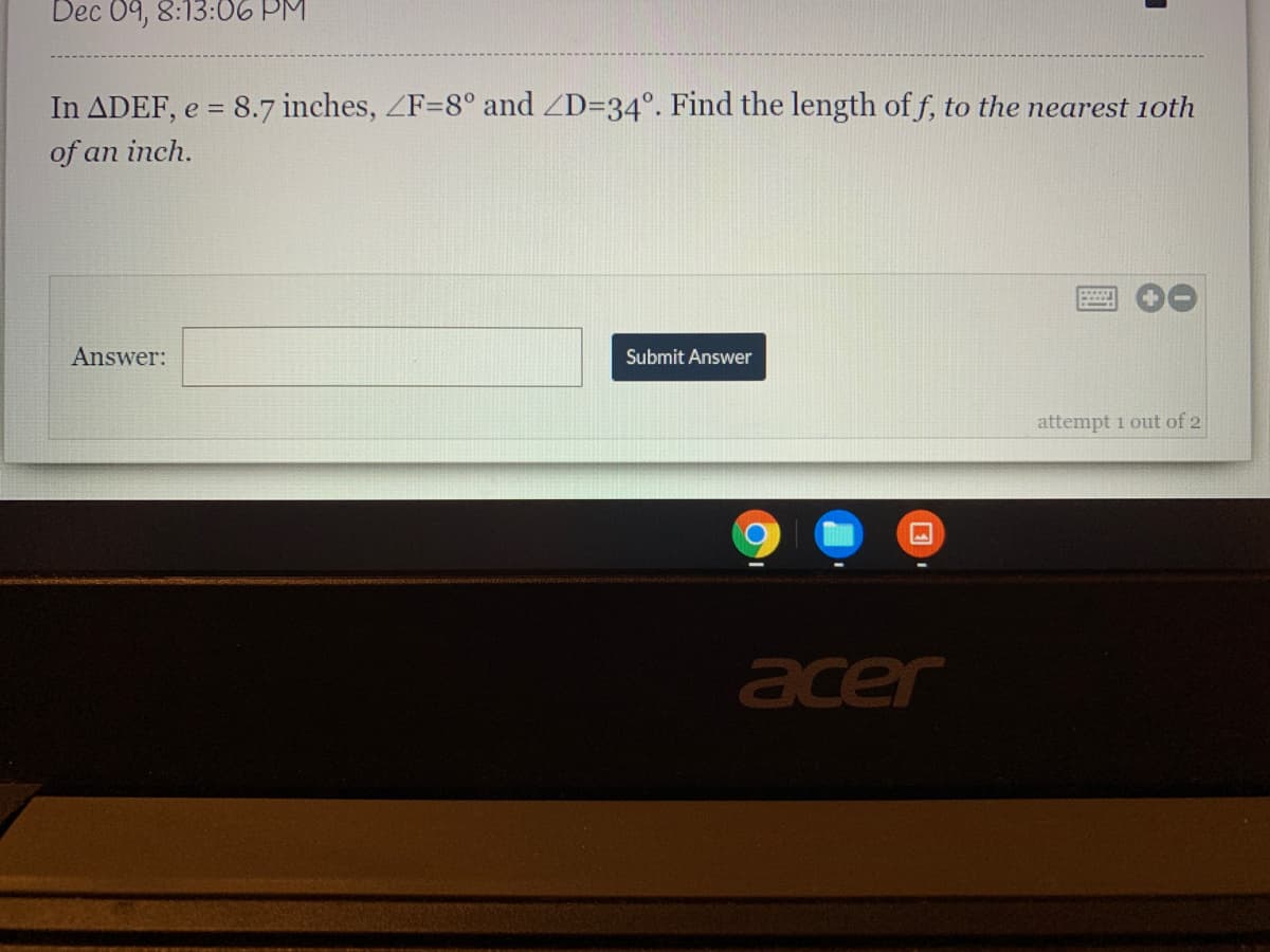 Dec 09, 8:13:06 PM
In ADEF, e = 8.7 inches, ZF=8° and ZD=34°. Find the length of f, to the nearest 1oth
of an inch.
Answer:
Submit Answer
attempt i out of 2
acer
