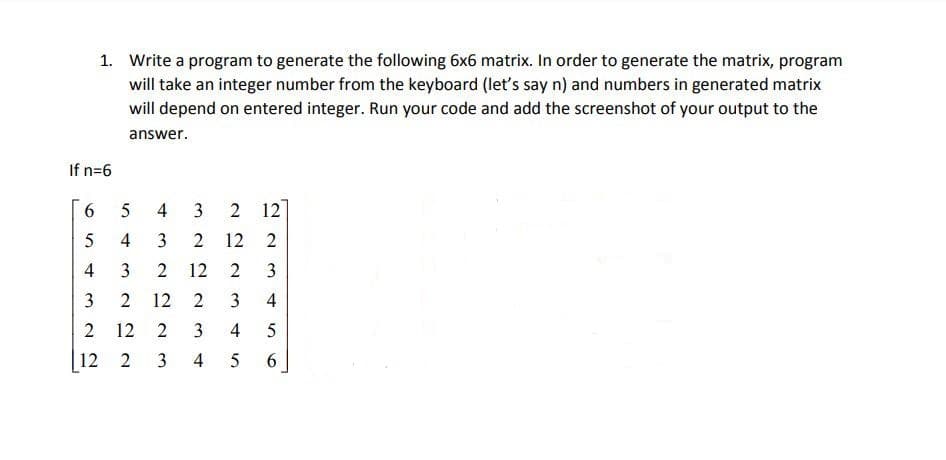 1. Write a program to generate the following 6x6 matrix. In order to generate the matrix, program
will take an integer number from the keyboard (let's say n) and numbers in generated matrix
will depend on entered integer. Run your code and add the screenshot of your output to the
answer.
If n=6
3
12
4
3
12
2
4
12
3
3
12
4
12
4
|
12 2
4
6.
2.
3.
2.
3.
4,
2.
3.
3.
2.
6,
2.
