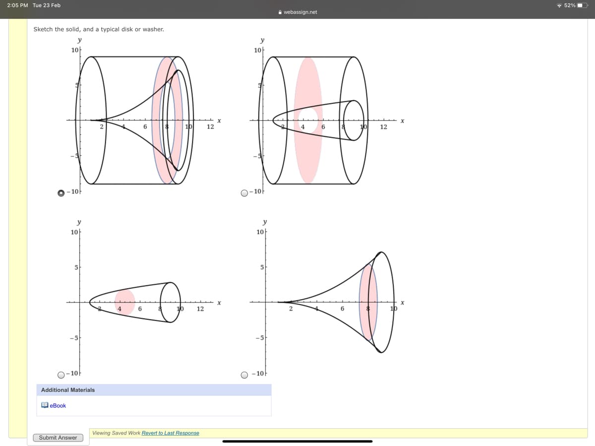 2:05 PM Tue 23 Feb
• 52%
A webassign.net
Sketch the solid, and a typical disk or washer.
y
10
10t
12
4
12
O-10
y
10
10
5
5
12
O-10
-10
Additional Materials
O eBook
Viewing Saved Work Revert to Last Response
Submit Answer
