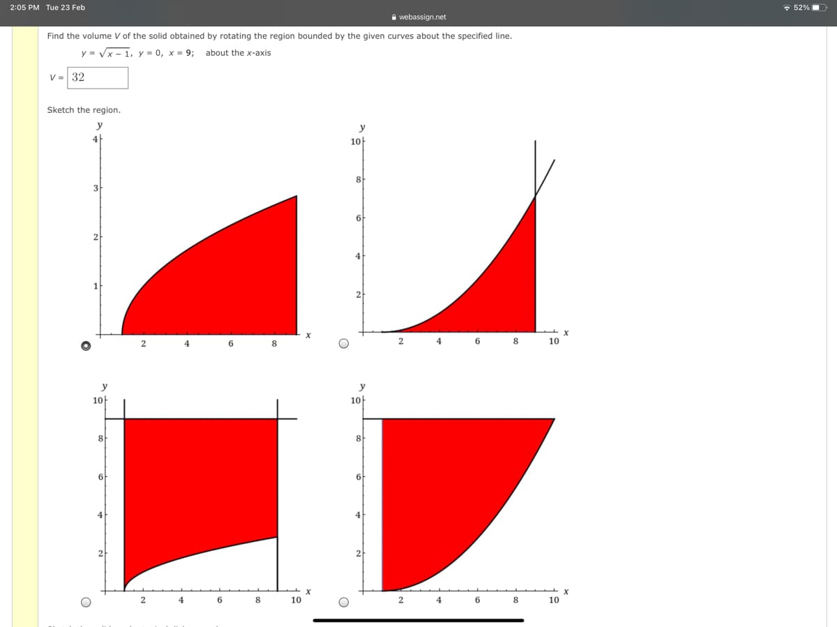 2:05 PM Tue 23 Feb
• 52%
A webassign.net
Find the volume V of the solid obtained by rotating the region bounded by the given curves about the specified line.
y =
- 1, y = 0, x = 9;
about the x-axis
V = 32
Sketch the region.
y
y
4
10
3
6
2
4
1
2
2
4
6
6 8
10
y
y
10
10
8
8
6
6
4
4
2
4
8
10
8
10
